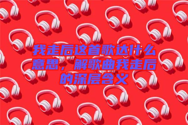 我走后這首歌達(dá)什么意思，解歌曲我走后的深層含義