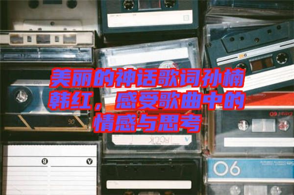 美麗的神話歌詞孫楠韓紅，感受歌曲中的情感與思考