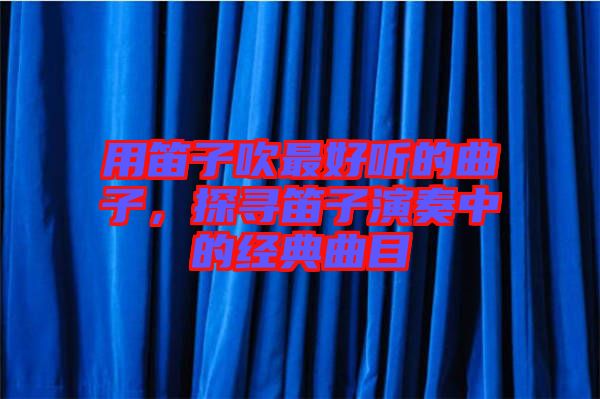 用笛子吹最好聽的曲子，探尋笛子演奏中的經(jīng)典曲目