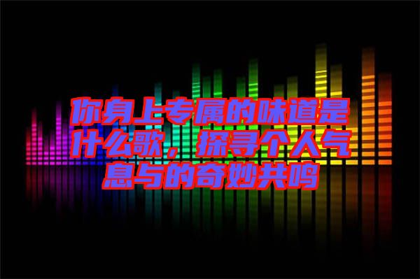 你身上專(zhuān)屬的味道是什么歌，探尋個(gè)人氣息與的奇妙共鳴