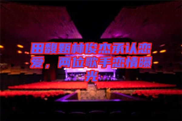 田馥甄林俊杰承認(rèn)戀愛，兩位歌手戀情曝光
