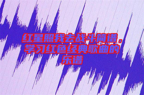 紅星照我去戰(zhàn)斗簡(jiǎn)譜，學(xué)習(xí)紅色經(jīng)典歌曲的樂(lè)譜