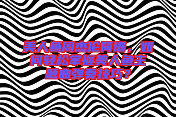 美人魚周杰倫簡譜，如何輕松掌握美人魚主題曲彈奏技巧？