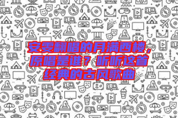 安雯翻唱的月滿西樓，原唱是誰？聽聽這首經(jīng)典的古風(fēng)歌曲