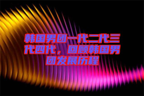 韓國男團(tuán)一代二代三代四代，回顧韓國男團(tuán)發(fā)展歷程