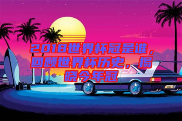 2018世界杯冠是誰，回顧世界杯歷史，揭曉今年冠