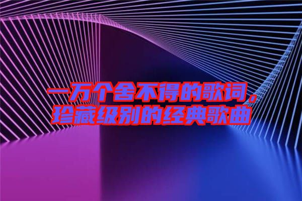 一萬個舍不得的歌詞，珍藏級別的經(jīng)典歌曲