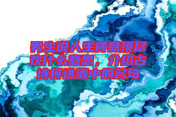 男生說人生得意須盡歡什么意思，介紹古詩將進酒中的名句