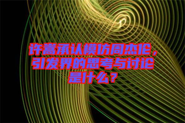 許嵩承認模仿周杰倫，引發(fā)界的思考與討論是什么？