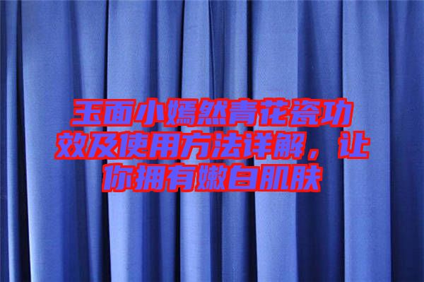 玉面小嫣然青花瓷功效及使用方法詳解，讓你擁有嫩白肌膚