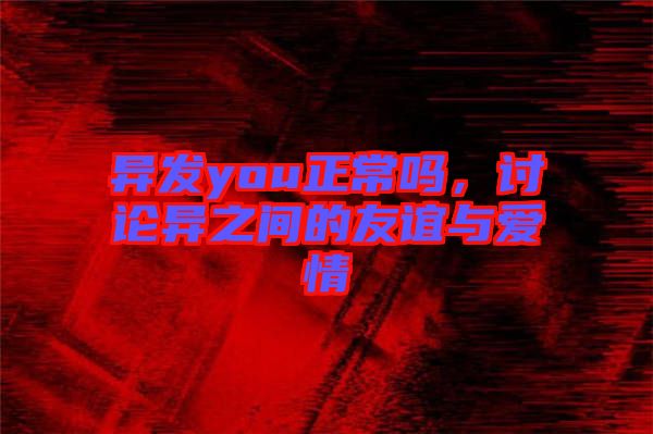 異發(fā)you正常嗎，討論異之間的友誼與愛情