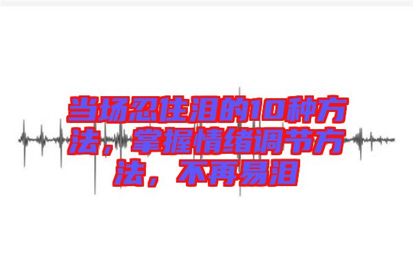 當(dāng)場忍住淚的10種方法，掌握情緒調(diào)節(jié)方法，不再易淚