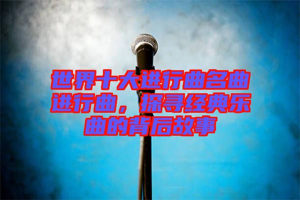 世界十大進(jìn)行曲名曲進(jìn)行曲，探尋經(jīng)典樂曲的背后故事