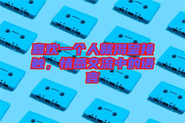 喜歡一個人就渴望接觸，情感交流中的語言