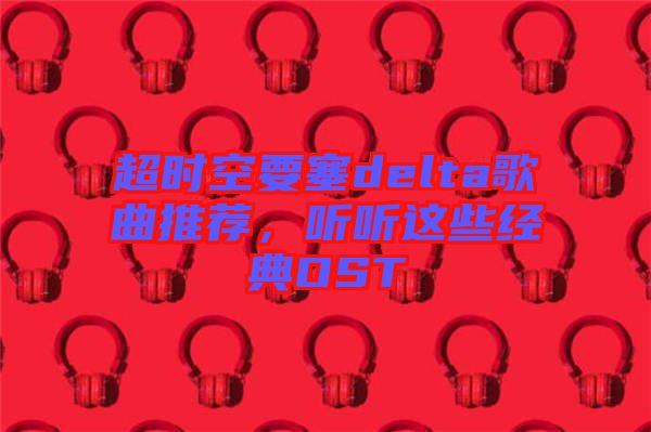 超時空要塞delta歌曲推薦，聽聽這些經(jīng)典OST