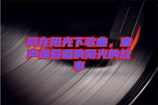 同在陽光下歌曲，童聲溫馨唱響陽光的故事