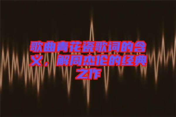 歌曲青花瓷歌詞的含義，解周杰倫的經(jīng)典之作