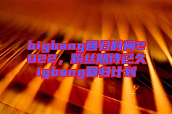 bigbang回歸時間2022，粉絲期待已久igbang回歸計劃