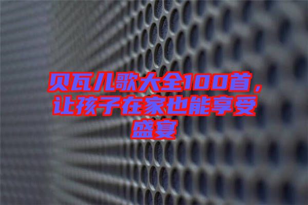 貝瓦兒歌大全100首，讓孩子在家也能享受盛宴