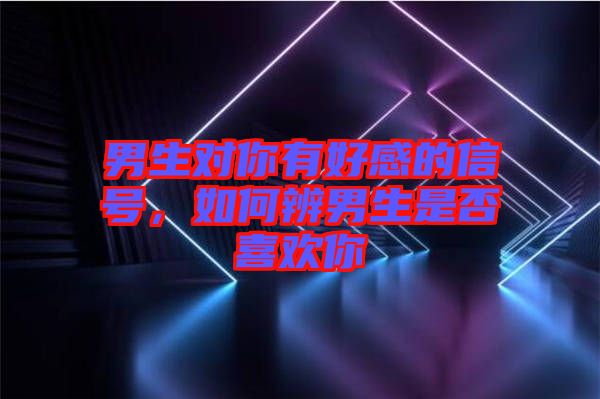 男生對你有好感的信號，如何辨男生是否喜歡你