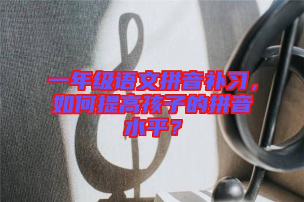 一年級(jí)語(yǔ)文拼音補(bǔ)習(xí)，如何提高孩子的拼音水平？