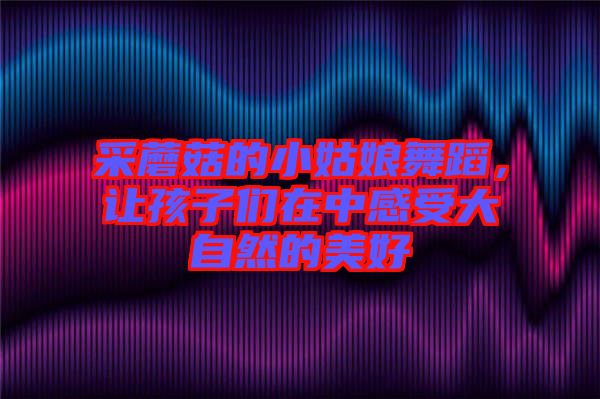 采蘑菇的小姑娘舞蹈，讓孩子們在中感受大自然的美好