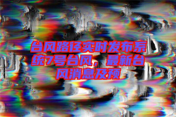 臺風(fēng)路徑實時發(fā)布系統(tǒng)7號臺風(fēng)，最新臺風(fēng)消息及預(yù)