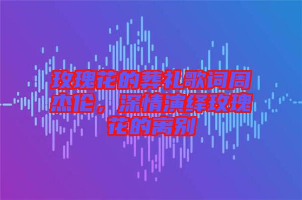 玫瑰花的葬禮歌詞周杰倫，深情演繹玫瑰花的離別