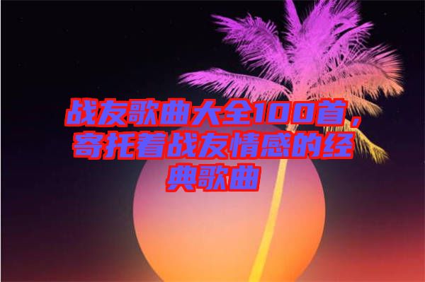戰(zhàn)友歌曲大全100首，寄托著戰(zhàn)友情感的經(jīng)典歌曲