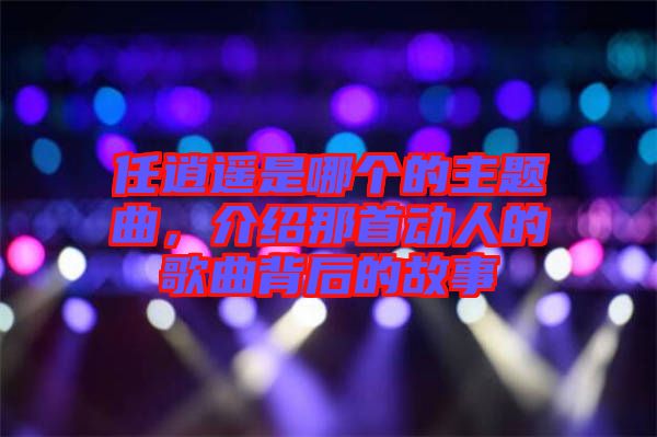 任逍遙是哪個(gè)的主題曲，介紹那首動(dòng)人的歌曲背后的故事