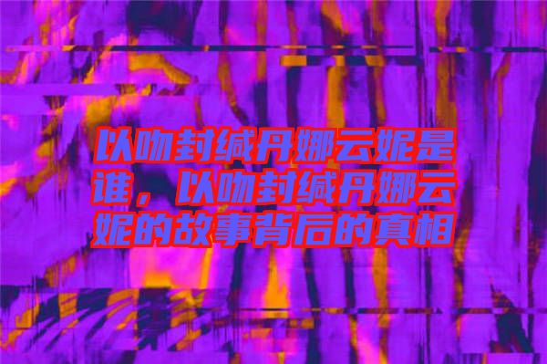 以吻封緘丹娜云妮是誰(shuí)，以吻封緘丹娜云妮的故事背后的真相