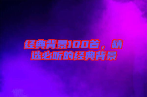 經(jīng)典背景100首，精選必聽的經(jīng)典背景