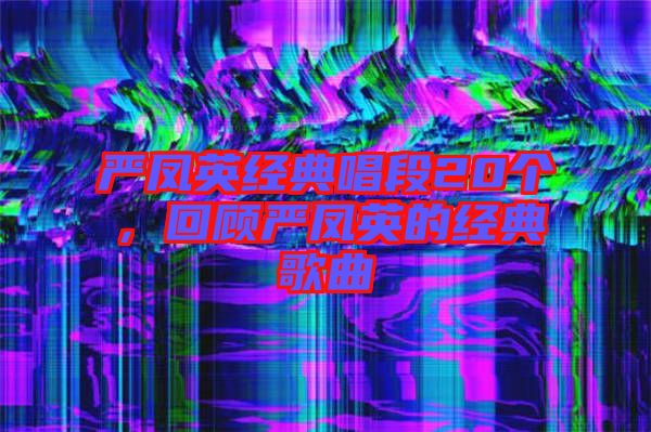 嚴鳳英經(jīng)典唱段20個，回顧嚴鳳英的經(jīng)典歌曲