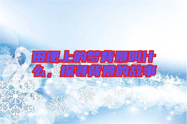 田埂上的夢背景叫什么，探尋背景的故事