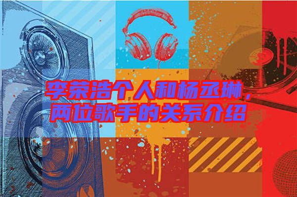 李榮浩個(gè)人和楊丞琳，兩位歌手的關(guān)系介紹
