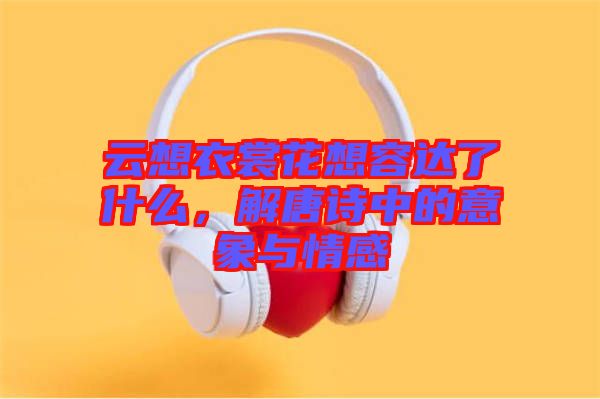 云想衣裳花想容達了什么，解唐詩中的意象與情感