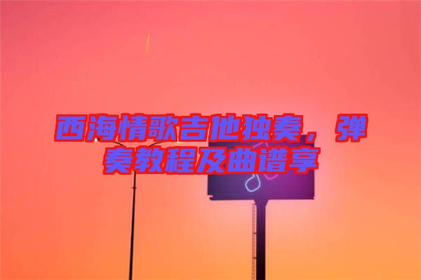 西海情歌吉他獨奏，彈奏教程及曲譜享
