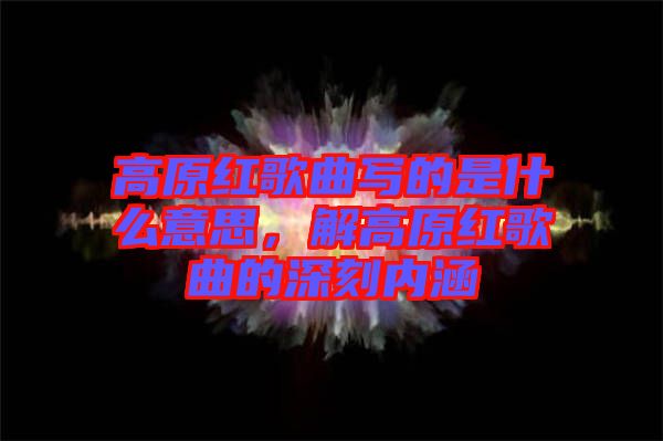 高原紅歌曲寫的是什么意思，解高原紅歌曲的深刻內(nèi)涵