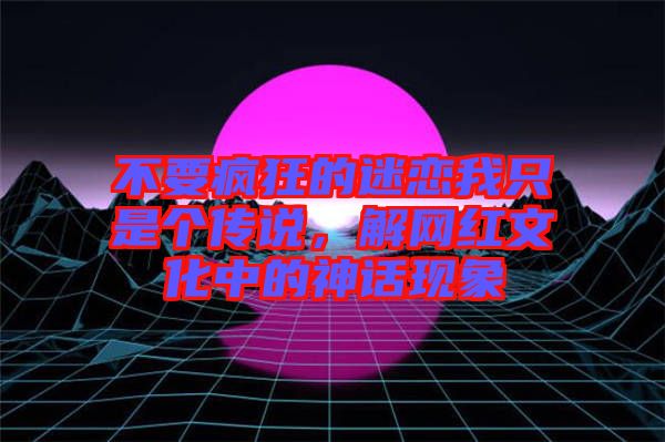 不要瘋狂的迷戀我只是個(gè)傳說，解網(wǎng)紅文化中的神話現(xiàn)象