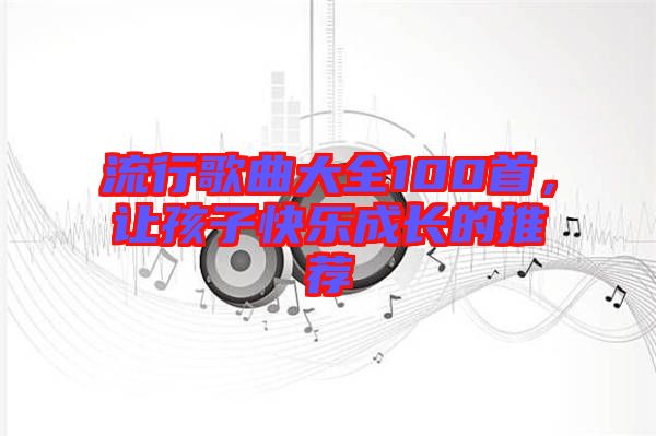 流行歌曲大全100首，讓孩子快樂(lè)成長(zhǎng)的推薦
