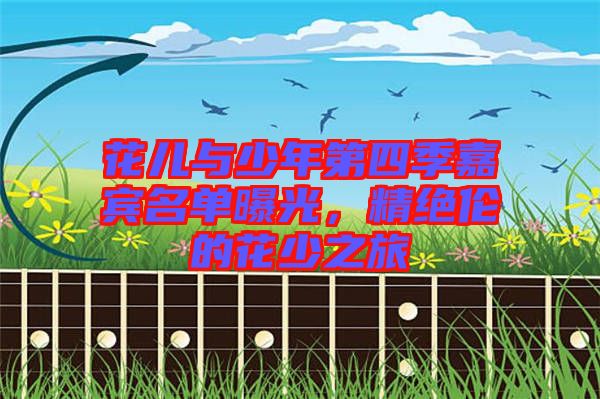 花兒與少年第四季嘉賓名單曝光，精絕倫的花少之旅