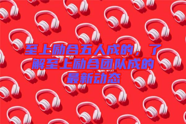 至上勵合五人成的，了解至上勵合團(tuán)隊成的最新動態(tài)