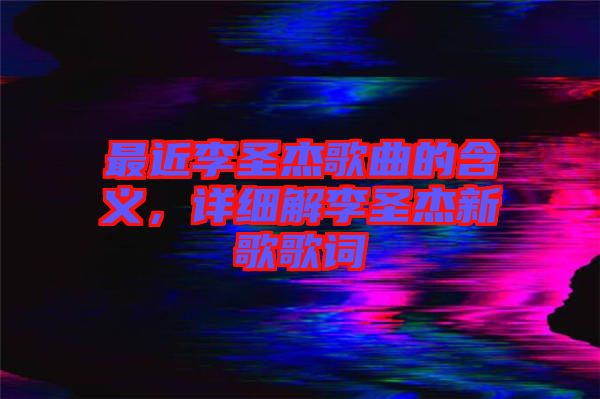 最近李圣杰歌曲的含義，詳細(xì)解李圣杰新歌歌詞