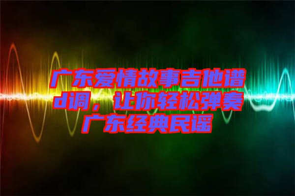 廣東愛情故事吉他譜d調(diào)，讓你輕松彈奏廣東經(jīng)典民謠
