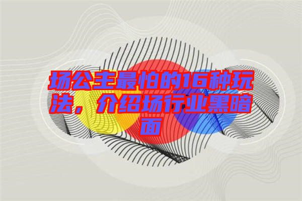 場公主最怕的16種玩法，介紹場行業(yè)黑暗面