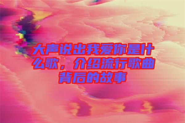 大聲說出我愛你是什么歌，介紹流行歌曲背后的故事