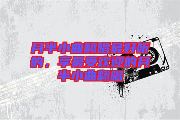 月半小曲翻唱最好聽的，享最受歡迎的月半小曲翻唱