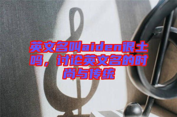 英文名叫aiden很土嗎，討論英文名的時尚與傳統(tǒng)