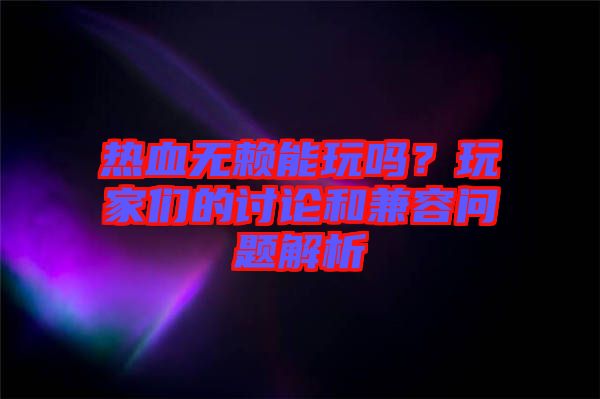 熱血無賴能玩嗎？玩家們的討論和兼容問題解析