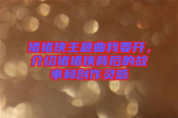 豬豬俠主題曲我要開(kāi)，介紹豬豬俠背后的故事和創(chuàng)作靈感